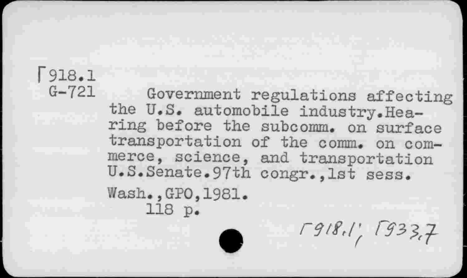 ﻿r 918.1
G-721
Government regulations affecting the U.S. automobile industry.Hearing before the subcomm, on surface transportation of the comm, on commerce, science, and transportation U.S.Senate.97th congr.,1st sess. Wash.,GPO,1981.
118 p.
